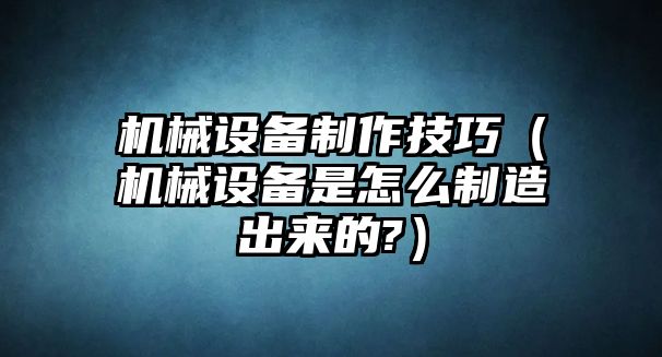 機械設備制作技巧（機械設備是怎么制造出來的?）