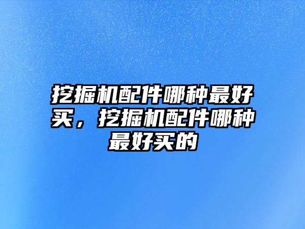 挖掘機配件哪種最好買，挖掘機配件哪種最好買的