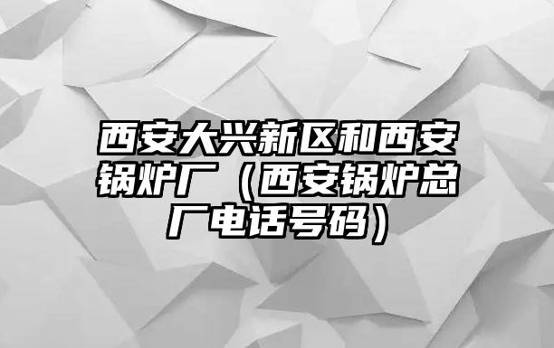 西安大興新區和西安鍋爐廠（西安鍋爐總廠電話號碼）