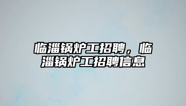 臨淄鍋爐工招聘，臨淄鍋爐工招聘信息