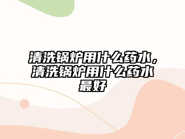 清洗鍋爐用什么藥水，清洗鍋爐用什么藥水最好