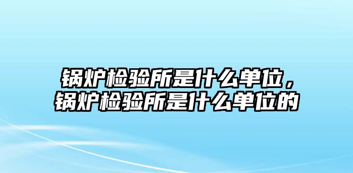 鍋爐檢驗(yàn)所是什么單位，鍋爐檢驗(yàn)所是什么單位的