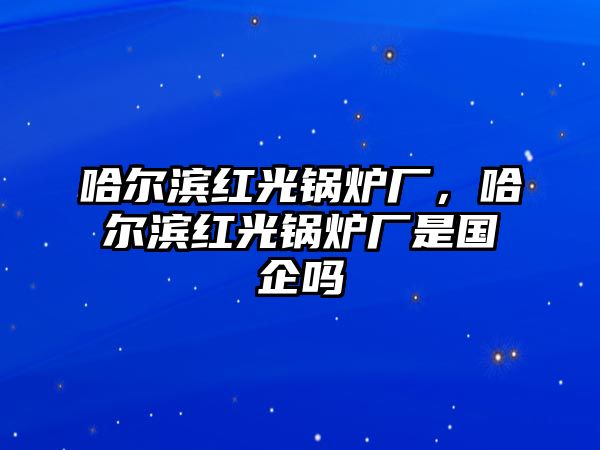 哈爾濱紅光鍋爐廠，哈爾濱紅光鍋爐廠是國企嗎