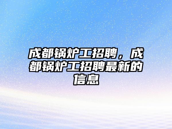 成都鍋爐工招聘，成都鍋爐工招聘最新的信息