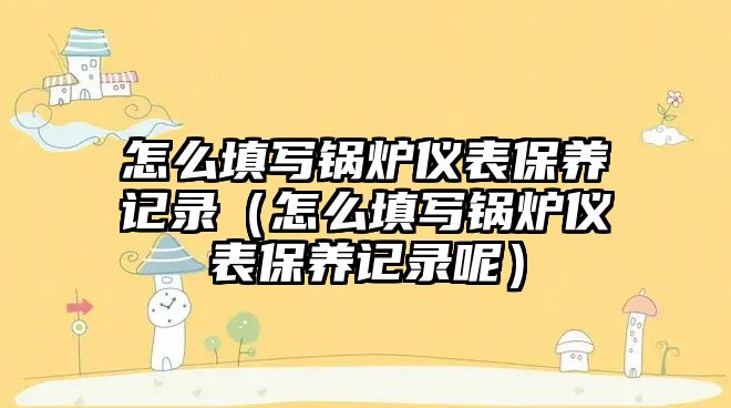 怎么填寫鍋爐儀表保養記錄（怎么填寫鍋爐儀表保養記錄呢）