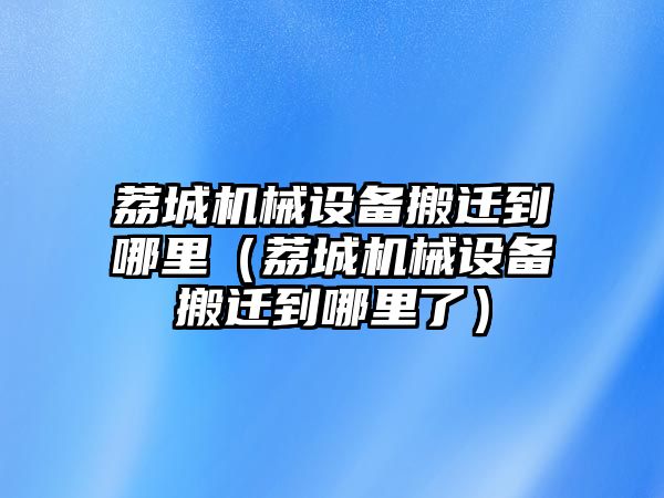 荔城機械設備搬遷到哪里（荔城機械設備搬遷到哪里了）