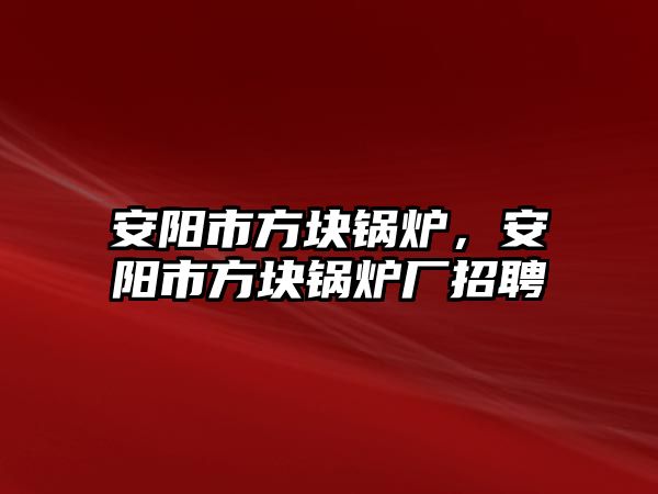 安陽市方塊鍋爐，安陽市方塊鍋爐廠招聘