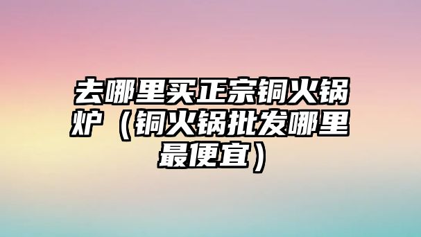 去哪里買正宗銅火鍋爐（銅火鍋批發(fā)哪里最便宜）