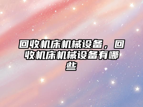 回收機床機械設(shè)備，回收機床機械設(shè)備有哪些