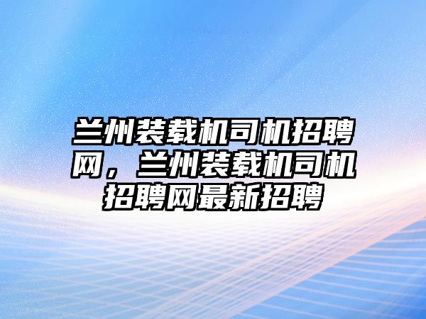 蘭州裝載機司機招聘網(wǎng)，蘭州裝載機司機招聘網(wǎng)最新招聘