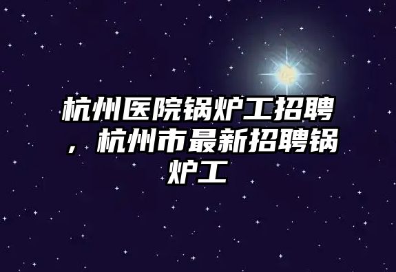 杭州醫院鍋爐工招聘，杭州市最新招聘鍋爐工