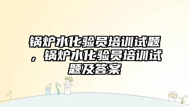 鍋爐水化驗員培訓試題，鍋爐水化驗員培訓試題及答案