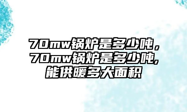 70mw鍋爐是多少噸，70mw鍋爐是多少噸,能供暖多大面積