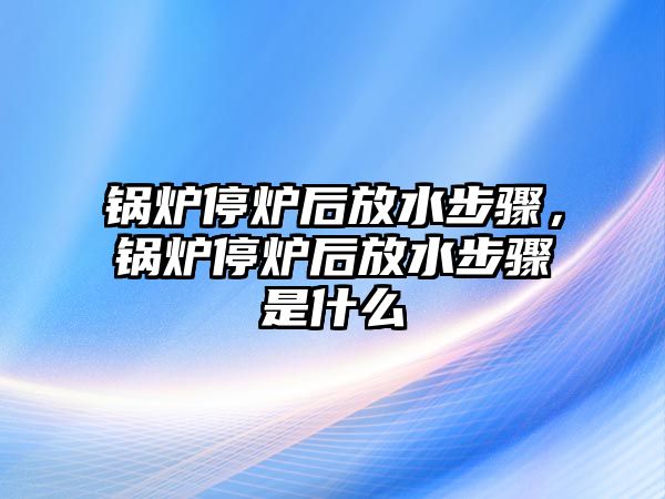 鍋爐停爐后放水步驟，鍋爐停爐后放水步驟是什么