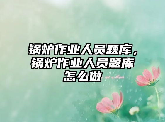 鍋爐作業人員題庫，鍋爐作業人員題庫怎么做