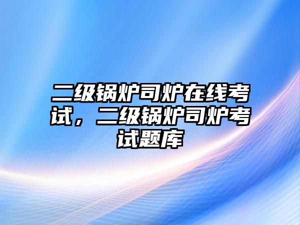 二級鍋爐司爐在線考試，二級鍋爐司爐考試題庫