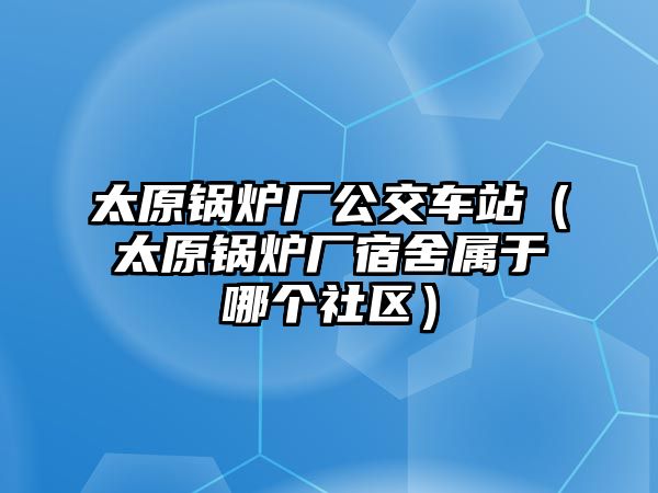 太原鍋爐廠公交車站（太原鍋爐廠宿舍屬于哪個社區）