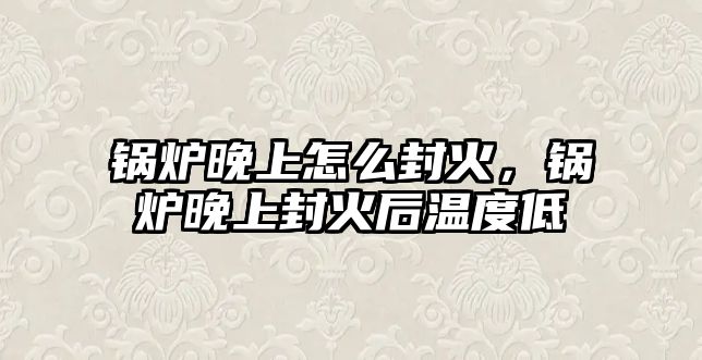 鍋爐晚上怎么封火，鍋爐晚上封火后溫度低