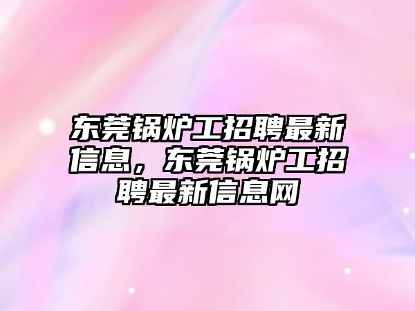 東莞鍋爐工招聘最新信息，東莞鍋爐工招聘最新信息網