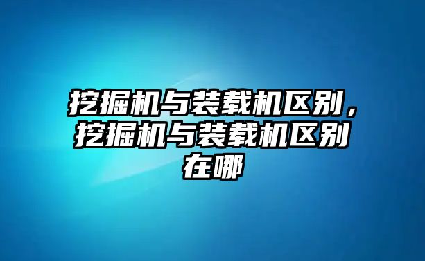 挖掘機與裝載機區別，挖掘機與裝載機區別在哪