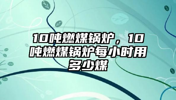 10噸燃煤鍋爐，10噸燃煤鍋爐每小時用多少煤