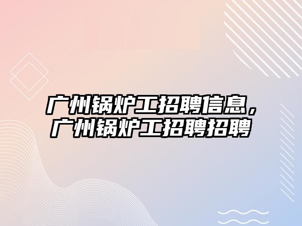 廣州鍋爐工招聘信息，廣州鍋爐工招聘招聘