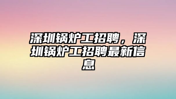 深圳鍋爐工招聘，深圳鍋爐工招聘最新信息