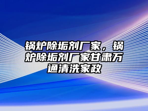 鍋爐除垢劑廠家，鍋爐除垢劑廠家甘肅萬通清洗家政