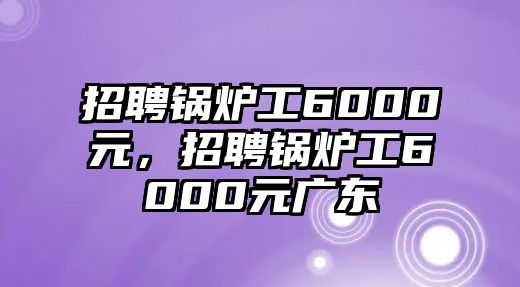 招聘鍋爐工6000元，招聘鍋爐工6000元廣東