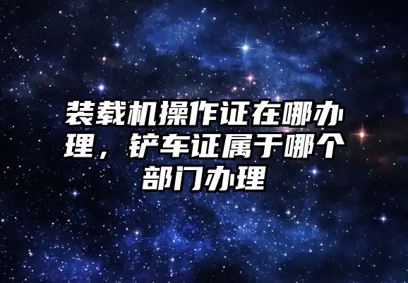 裝載機操作證在哪辦理，鏟車證屬于哪個部門辦理