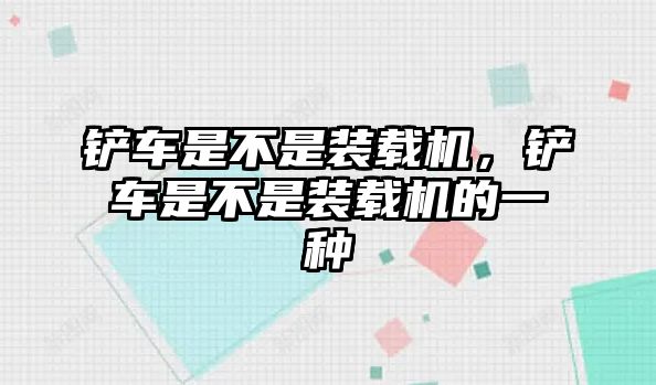 鏟車是不是裝載機，鏟車是不是裝載機的一種