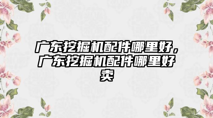 廣東挖掘機配件哪里好，廣東挖掘機配件哪里好賣