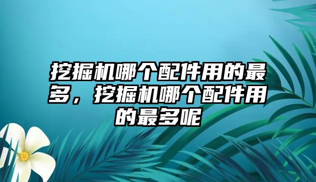 挖掘機(jī)哪個(gè)配件用的最多，挖掘機(jī)哪個(gè)配件用的最多呢