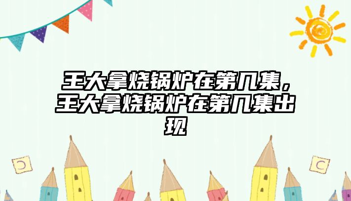 王大拿燒鍋爐在第幾集，王大拿燒鍋爐在第幾集出現