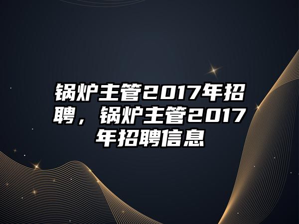 鍋爐主管2017年招聘，鍋爐主管2017年招聘信息