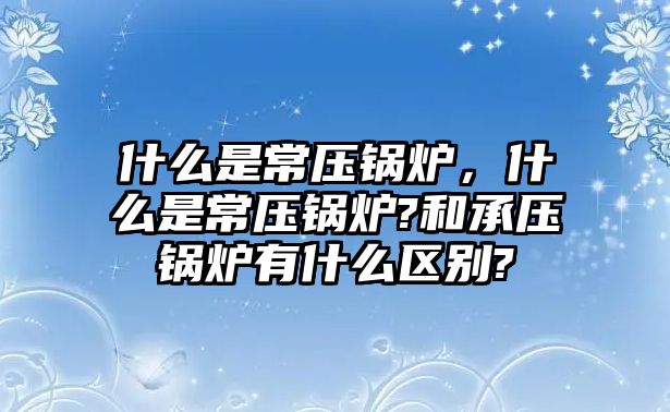 什么是常壓鍋爐，什么是常壓鍋爐?和承壓鍋爐有什么區別?