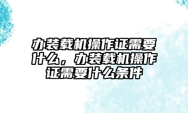 辦裝載機操作證需要什么，辦裝載機操作證需要什么條件