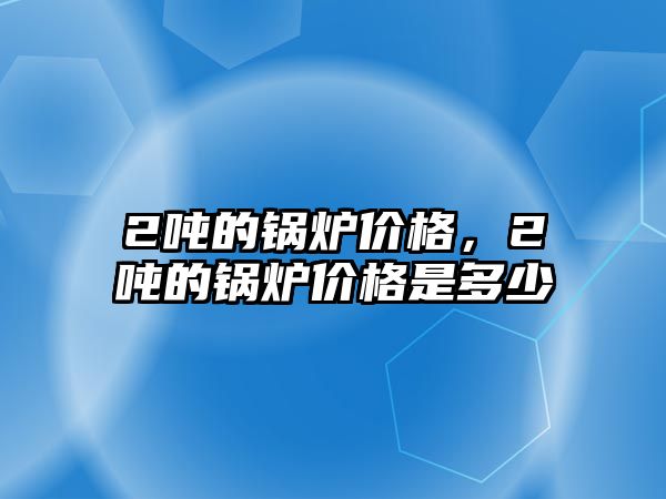 2噸的鍋爐價格，2噸的鍋爐價格是多少