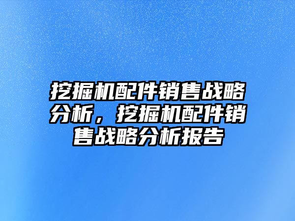 挖掘機配件銷售戰略分析，挖掘機配件銷售戰略分析報告