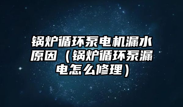 鍋爐循環泵電機漏水原因（鍋爐循環泵漏電怎么修理）