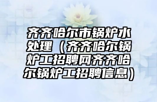 齊齊哈爾市鍋爐水處理（齊齊哈爾鍋爐工招聘網齊齊哈爾鍋爐工招聘信息）