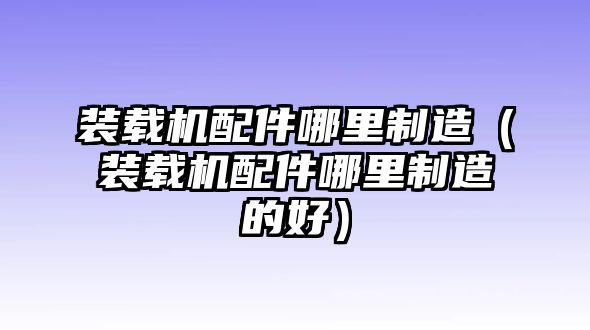 裝載機配件哪里制造（裝載機配件哪里制造的好）