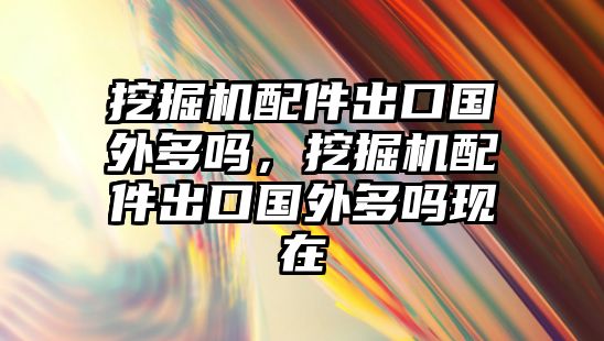 挖掘機配件出口國外多嗎，挖掘機配件出口國外多嗎現(xiàn)在