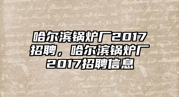 哈爾濱鍋爐廠2017招聘，哈爾濱鍋爐廠2017招聘信息