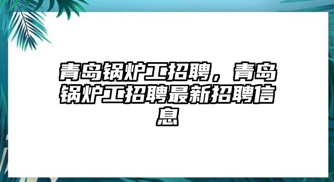 青島鍋爐工招聘，青島鍋爐工招聘最新招聘信息