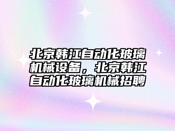 北京韓江自動化玻璃機械設備，北京韓江自動化玻璃機械招聘