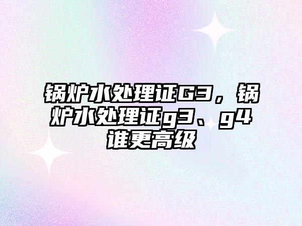 鍋爐水處理證G3，鍋爐水處理證g3、g4誰更高級