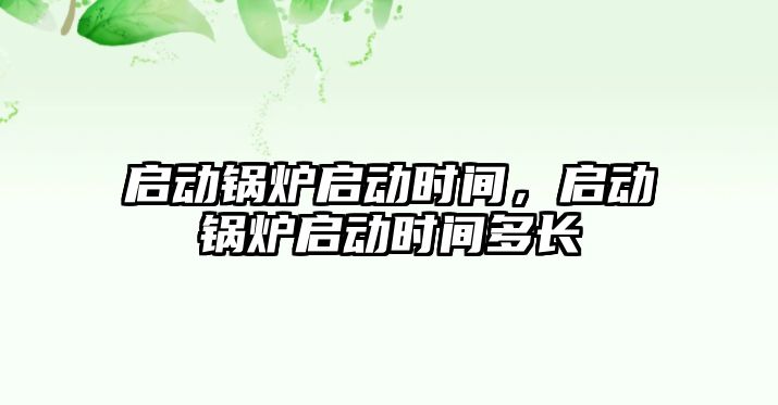 啟動鍋爐啟動時間，啟動鍋爐啟動時間多長