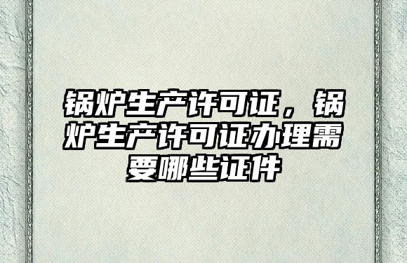 鍋爐生產許可證，鍋爐生產許可證辦理需要哪些證件