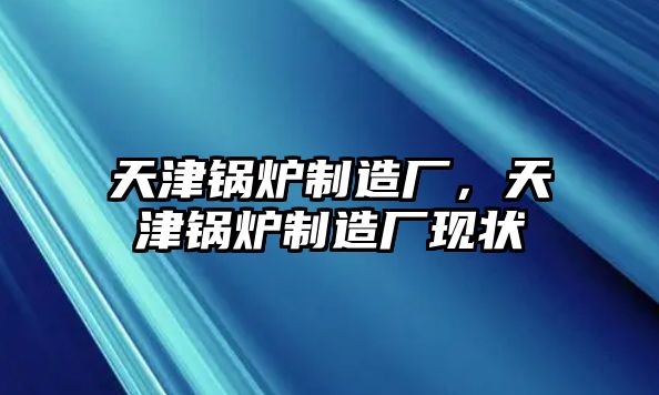 天津鍋爐制造廠(chǎng)，天津鍋爐制造廠(chǎng)現(xiàn)狀